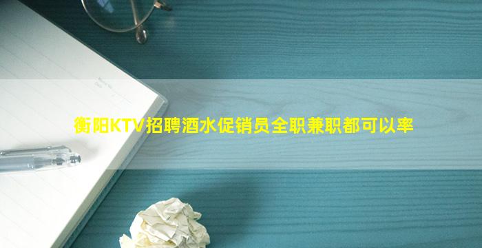 衡阳KTV招聘酒水促销员全职兼职都可以率